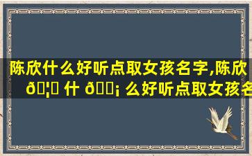 陈欣什么好听点取女孩名字,陈欣 🦆 什 🐡 么好听点取女孩名字两个字